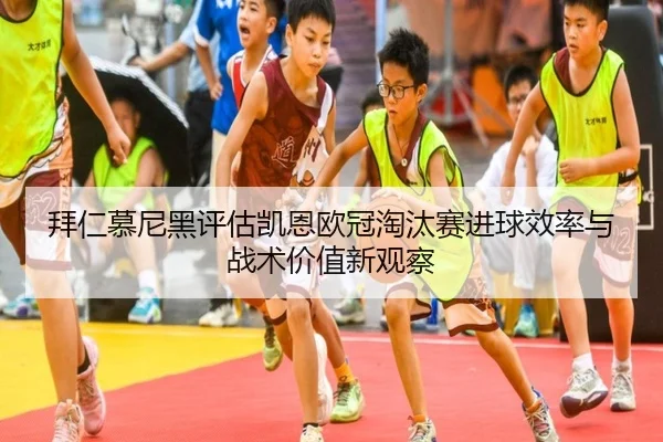 拜仁慕尼黑评估凯恩欧冠淘汰赛进球效率与战术价值新观察