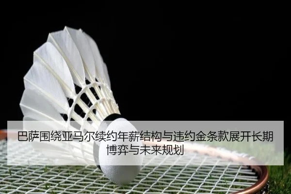 巴萨围绕亚马尔续约年薪结构与违约金条款展开长期博弈与未来规划