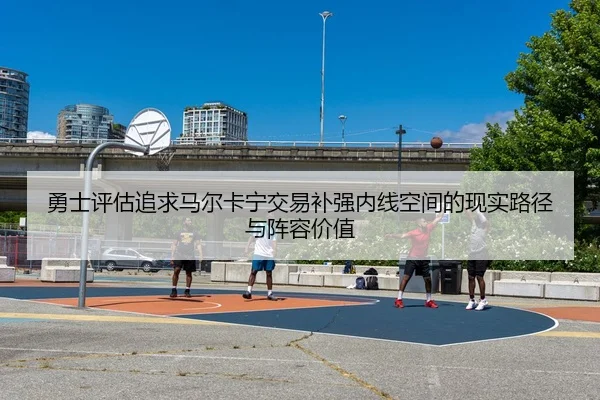勇士评估追求马尔卡宁交易补强内线空间的现实路径与阵容价值