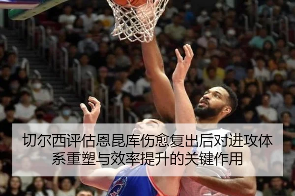 切尔西评估恩昆库伤愈复出后对进攻体系重塑与效率提升的关键作用